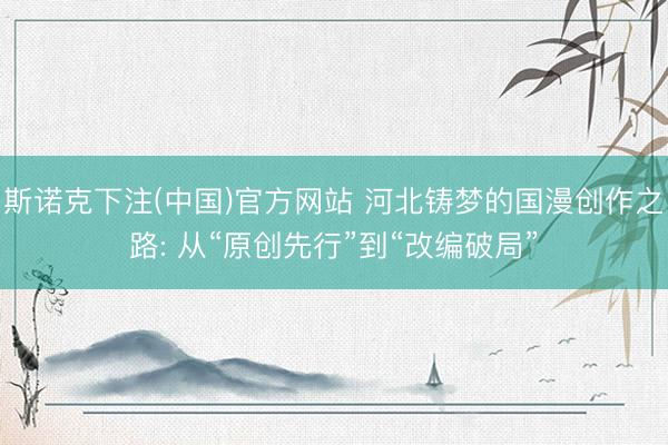 斯诺克下注(中国)官方网站 河北铸梦的国漫创作之路: 从“原创先行”到“改编破局”