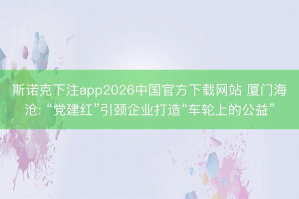 斯诺克下注app2026中国官方下载网站 厦门海沧: “党建红”引颈企业打造“车轮上的公益”