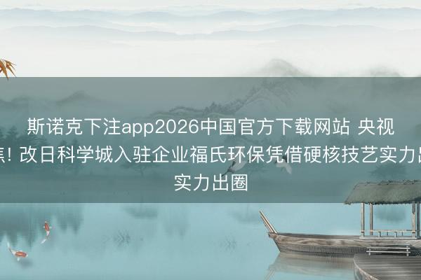 斯诺克下注app2026中国官方下载网站 央视聚焦! 改日科学城入驻企业福氏环保凭借硬核技艺实力出圈