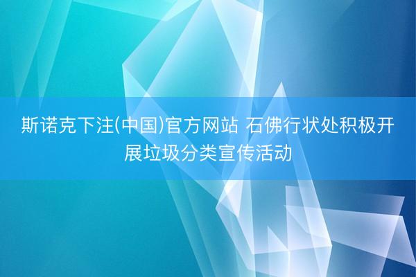 斯诺克下注(中国)官方网站 石佛行状处积极开展垃圾分类宣传活动