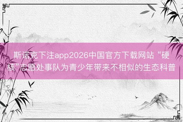 斯诺克下注app2026中国官方下载网站 “硬核”志愿处事队为青少年带来不相似的生态科普