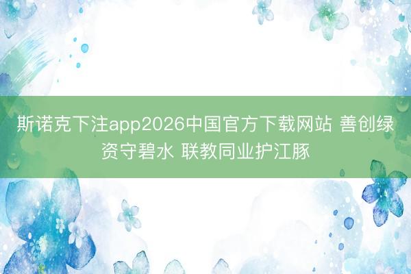 斯诺克下注app2026中国官方下载网站 善创绿资守碧水 联教同业护江豚