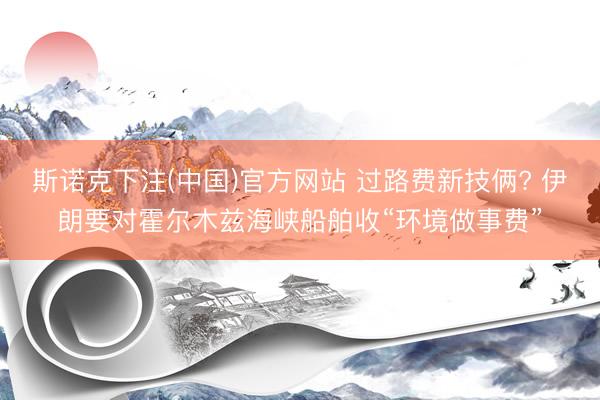 斯诺克下注(中国)官方网站 过路费新技俩? 伊朗要对霍尔木兹海峡船舶收“环境做事费”