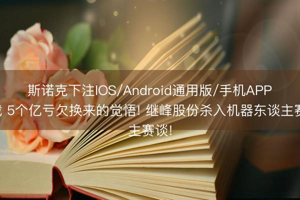 斯诺克下注IOS/Android通用版/手机APP下载 5个亿亏欠换来的觉悟! 继峰股份杀入机器东谈主赛谈!