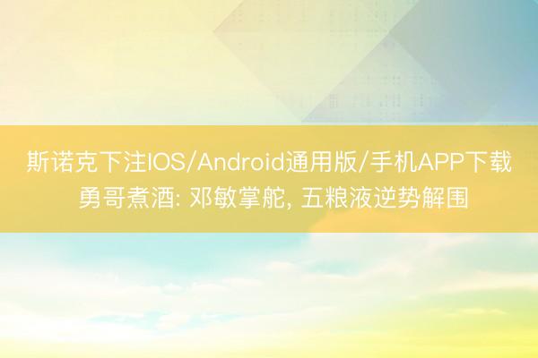 斯诺克下注IOS/Android通用版/手机APP下载 勇哥煮酒: 邓敏掌舵, 五粮液逆势解围