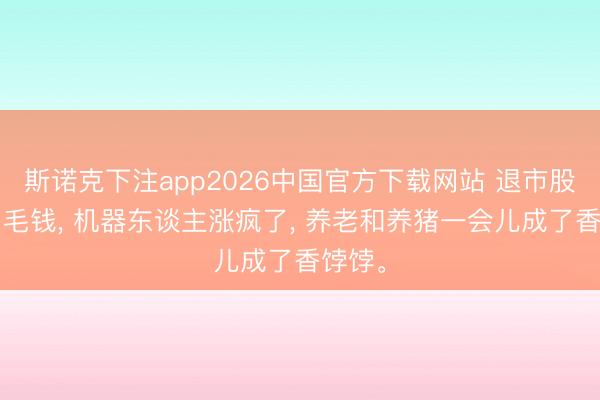 斯诺克下注app2026中国官方下载网站 退市股跌到1毛钱, 机器东谈主涨疯了, 养老和养猪一会儿成了香饽饽。