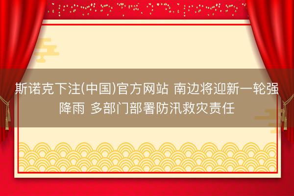 斯诺克下注(中国)官方网站 南边将迎新一轮强降雨 多部门部署防汛救灾责任