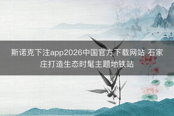 斯诺克下注app2026中国官方下载网站 石家庄打造生态时髦主题地铁站