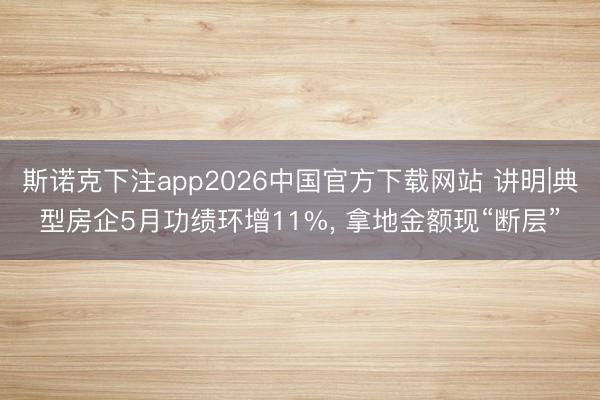 斯诺克下注app2026中国官方下载网站 讲明|典型房企5月功绩环增11%, 拿地金额现“断层”