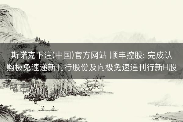 斯诺克下注(中国)官方网站 顺丰控股: 完成认购极兔速递新刊行股份及向极兔速递刊行新H股