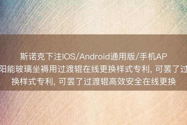 斯诺克下注IOS/Android通用版/手机APP下载 信义光伏央求太阳能玻璃坐褥用过渡辊在线更换样式专利， 可罢了过渡辊高效安全在线更换