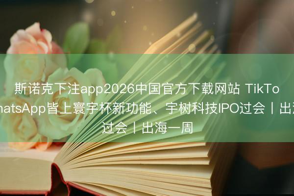 斯诺克下注app2026中国官方下载网站 TikTok、WhatsApp皆上寰宇杯新功能、宇树科技IPO过会丨出海一周