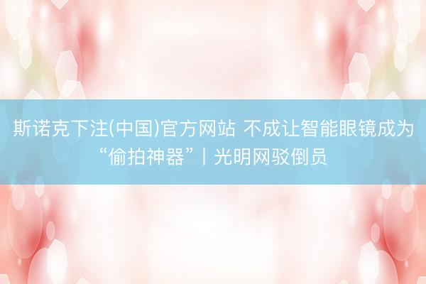 斯诺克下注(中国)官方网站 不成让智能眼镜成为“偷拍神器”丨光明网驳倒员