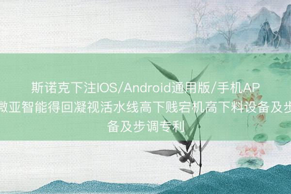 斯诺克下注IOS/Android通用版/手机APP下载 微亚智能得回凝视活水线高下贱宕机高下料设备及步调专利