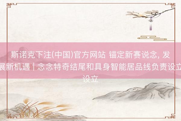 斯诺克下注(中国)官方网站 锚定新赛说念， 发展新机遇 | 念念特奇结尾和具身智能居品线负责设立