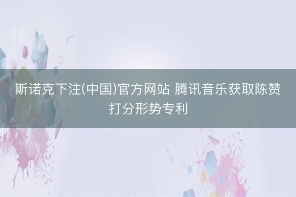 斯诺克下注(中国)官方网站 腾讯音乐获取陈赞打分形势专利
