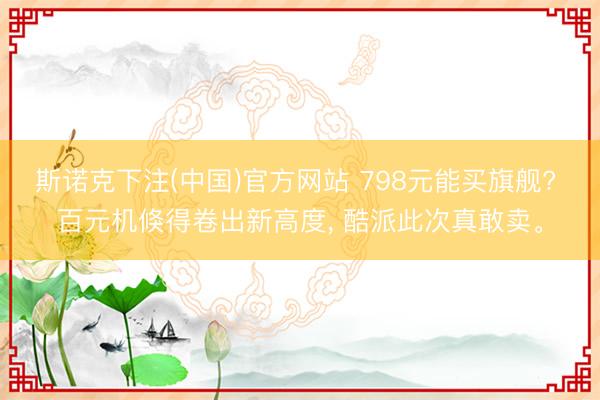 斯诺克下注(中国)官方网站 798元能买旗舰? 百元机倏得卷出新高度， 酷派此次真敢卖。