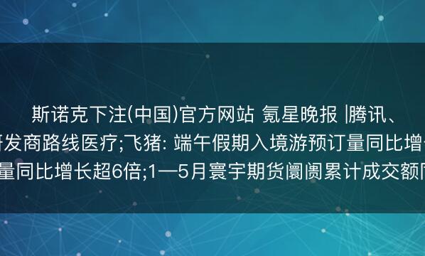 斯诺克下注(中国)官方网站 氪星晚报 |腾讯、阿里等入股脑机接口研发商路线医疗;飞猪: 端午假期入境游预订量同比增长超6倍;1—5月寰宇期货阛阓累计成交额同比增长40.13%