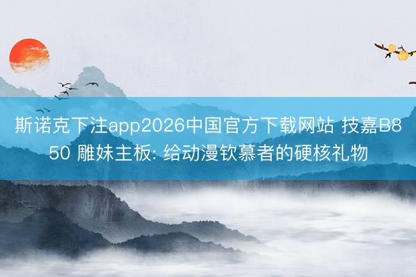 斯诺克下注app2026中国官方下载网站 技嘉B850 雕妹主板: 给动漫钦慕者的硬核礼物