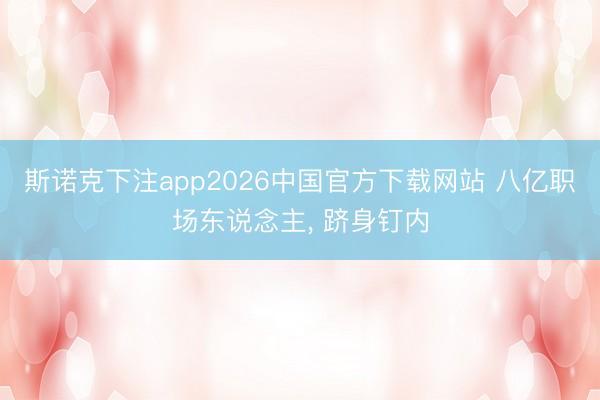 斯诺克下注app2026中国官方下载网站 八亿职场东说念主， 跻身钉内