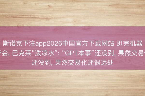 斯诺克下注app2026中国官方下载网站 逛完机器东说念主峰会， 巴克莱“泼凉水”: “GPT本事”还没到， 果然交易化还很远处