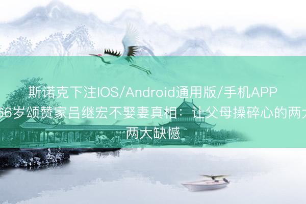 斯诺克下注IOS/Android通用版/手机APP下载 66岁颂赞家吕继宏不娶妻真相：让父母操碎心的两大缺憾