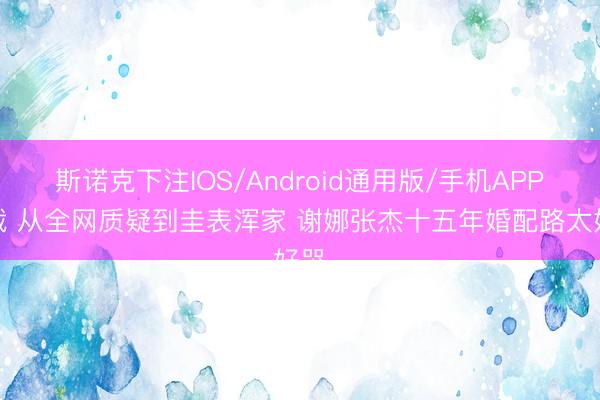 斯诺克下注IOS/Android通用版/手机APP下载 从全网质疑到圭表浑家 谢娜张杰十五年婚配路太好哭