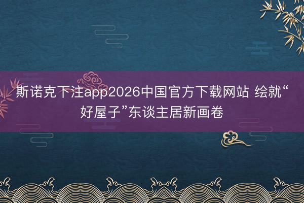 斯诺克下注app2026中国官方下载网站 绘就“好屋子”东谈主居新画卷