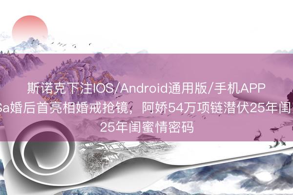 斯诺克下注IOS/Android通用版/手机APP下载 阿Sa婚后首亮相婚戒抢镜，阿娇54万项链潜伏25年闺蜜情密码