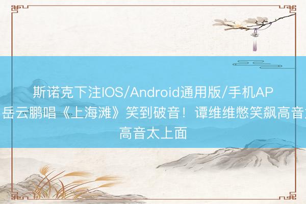 斯诺克下注IOS/Android通用版/手机APP下载 岳云鹏唱《上海滩》笑到破音！谭维维憋笑飙高音太上面