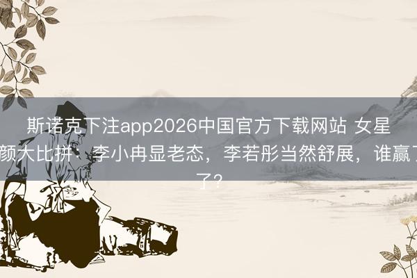斯诺克下注app2026中国官方下载网站 女星素颜大比拼：李小冉显老态，李若彤当然舒展，谁赢了？