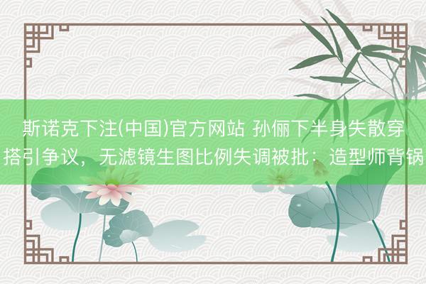 斯诺克下注(中国)官方网站 孙俪下半身失散穿搭引争议，无滤镜生图比例失调被批：造型师背锅