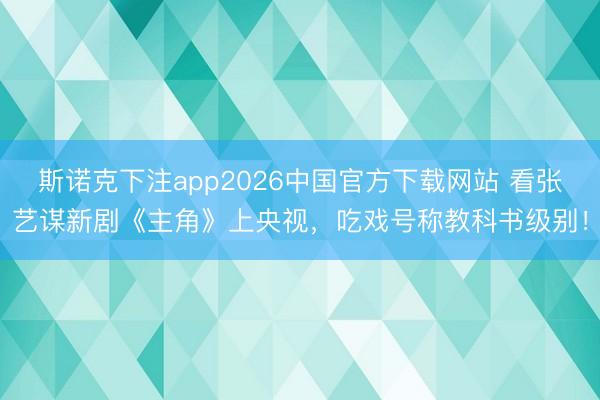 斯诺克下注app2026中国官方下载网站 看张艺谋新剧《主角》上央视，吃戏号称教科书级别！