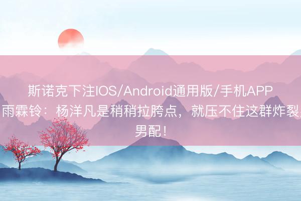斯诺克下注IOS/Android通用版/手机APP下载 雨霖铃：杨洋凡是稍稍拉胯点，就压不住这群炸裂男配！