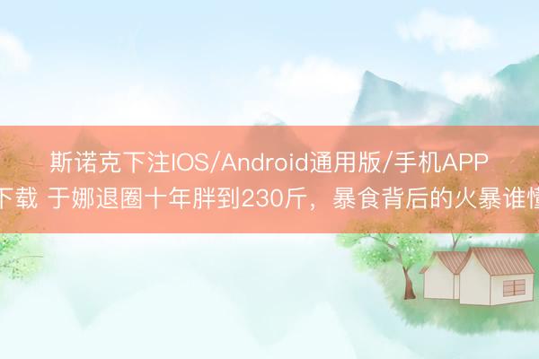 斯诺克下注IOS/Android通用版/手机APP下载 于娜退圈十年胖到230斤，暴食背后的火暴谁懂