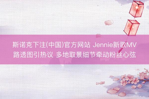 斯诺克下注(中国)官方网站 Jennie新歌MV路透图引热议 多地取景细节牵动粉丝心弦