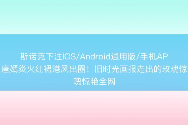 斯诺克下注IOS/Android通用版/手机APP下载 唐嫣炎火红裙港风出圈!旧时光画报走出的玫瑰惊艳全网