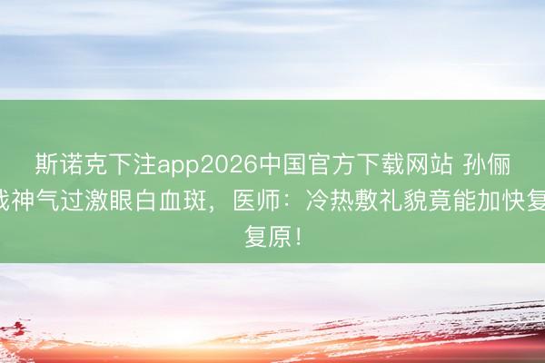 斯诺克下注app2026中国官方下载网站 孙俪拍戏神气过激眼白血斑，医师：冷热敷礼貌竟能加快复原！