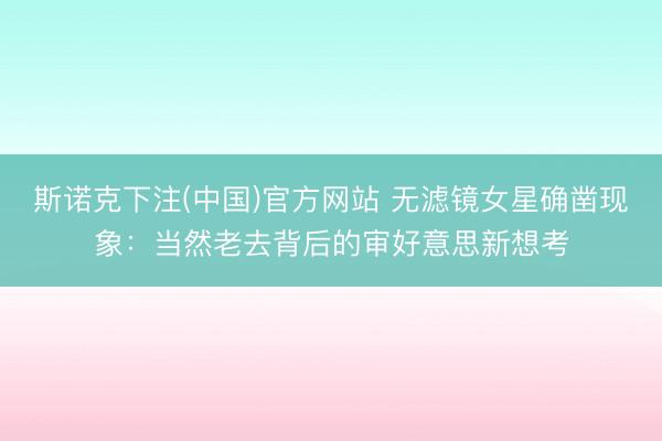 斯诺克下注(中国)官方网站 无滤镜女星确凿现象：当然老去背后的审好意思新想考