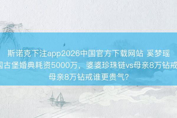 斯诺克下注app2026中国官方下载网站 奚梦瑶何猷君法国古堡婚典耗资5000万,婆婆珍珠链vs母亲8万钻戒谁更贵气?