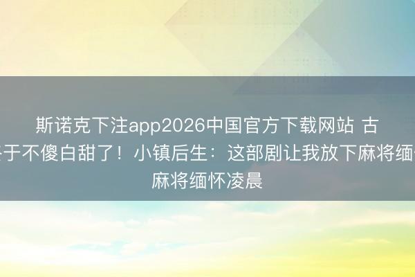 斯诺克下注app2026中国官方下载网站 古装剧终于不傻白甜了！小镇后生：这部剧让我放下麻将缅怀凌晨