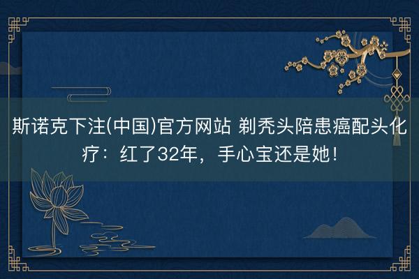 斯诺克下注(中国)官方网站 剃秃头陪患癌配头化疗:红了32年,手心宝还是她!
