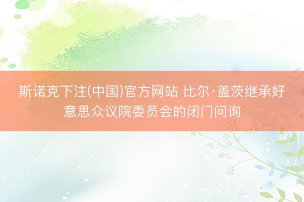 斯诺克下注(中国)官方网站 比尔·盖茨继承好意思众议院委员会的闭门问询