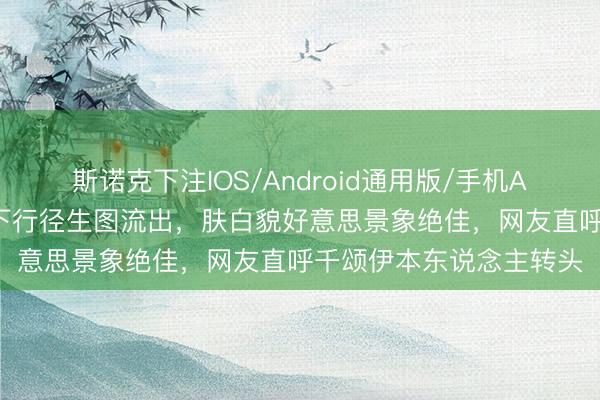 斯诺克下注IOS/Android通用版/手机APP下载 全智贤最新线下行径生图流出，肤白貌好意思景象绝佳，网友直呼千颂伊本东说念主转头