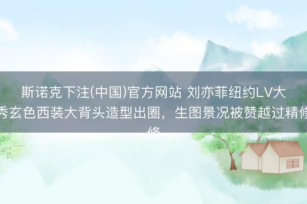 斯诺克下注(中国)官方网站 刘亦菲纽约LV大秀玄色西装大背头造型出圈，生图景况被赞越过精修