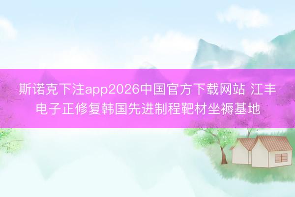 斯诺克下注app2026中国官方下载网站 江丰电子正修复韩国先进制程靶材坐褥基地