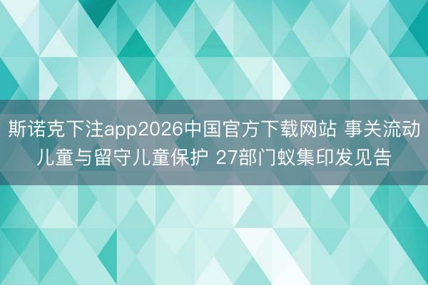 斯诺克下注app2026中国官方下载网站 事关流动儿童与留守儿童保护 27部门蚁集印发见告