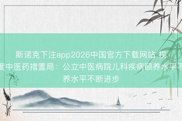 斯诺克下注app2026中国官方下载网站 视频丨国度中医药措置局：公立中医病院儿科疾病颐养水平不断进步