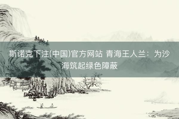 斯诺克下注(中国)官方网站 青海王人兰：为沙海筑起绿色障蔽