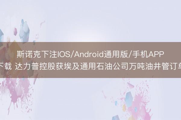 斯诺克下注IOS/Android通用版/手机APP下载 达力普控股获埃及通用石油公司万吨油井管订单